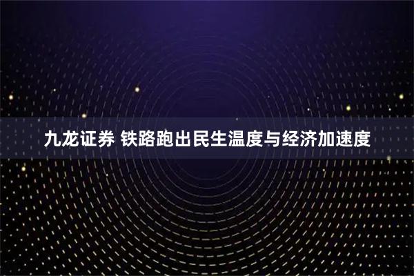 九龙证券 铁路跑出民生温度与经济加速度