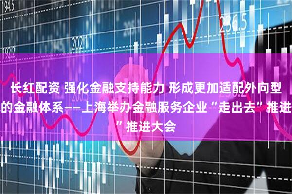 长红配资 强化金融支持能力 形成更加适配外向型经济的金融体系——上海举办金融服务企业“走出去”推进大会