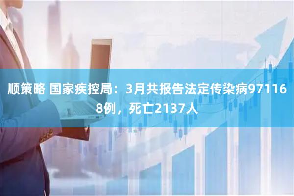 顺策略 国家疾控局：3月共报告法定传染病971168例，死亡2137人