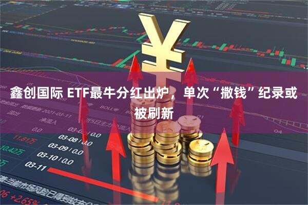 鑫创国际 ETF最牛分红出炉，单次“撒钱”纪录或被刷新