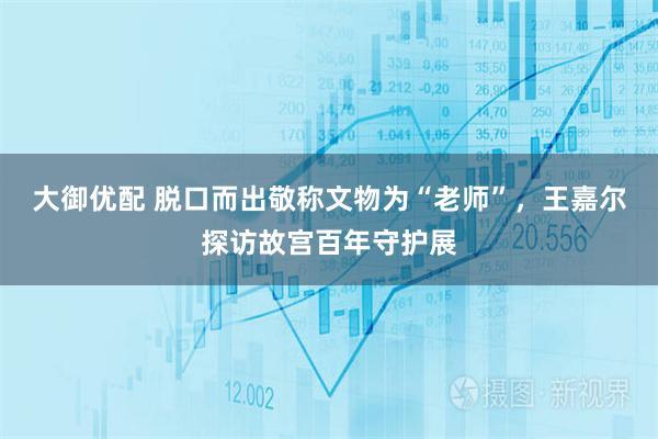 大御优配 脱口而出敬称文物为“老师”，王嘉尔探访故宫百年守护展