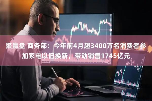 聚赢盘 商务部：今年前4月超3400万名消费者参加家电以旧换新，带动销售1745亿元