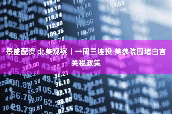景盛配资 北美观察丨一周三连投 美参院围堵白宫关税政策
